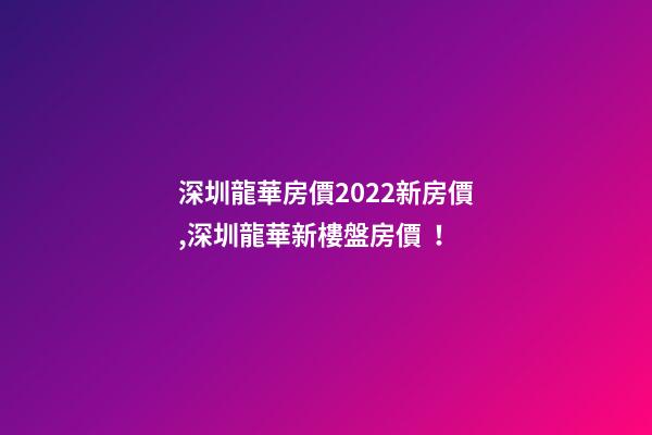 深圳龍華房價2022*新房價,深圳龍華新樓盤房價！